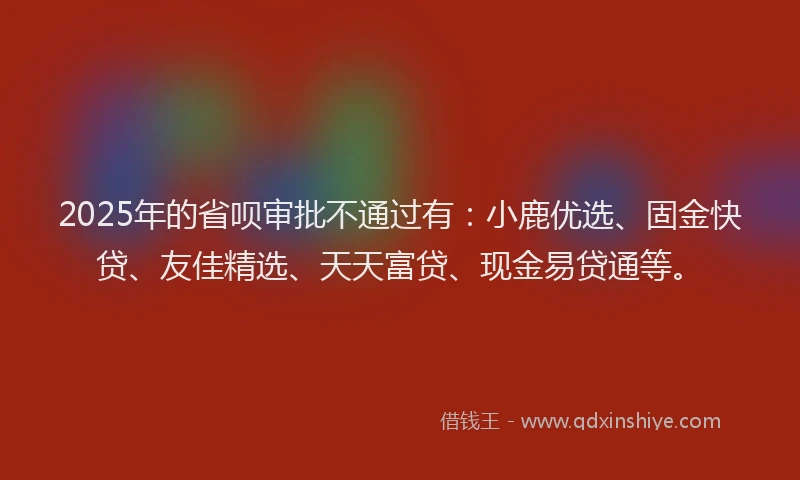 2025年的省呗审批不通过有：小鹿优选、固金快贷、友佳精选、天天富贷、现金易贷通等。