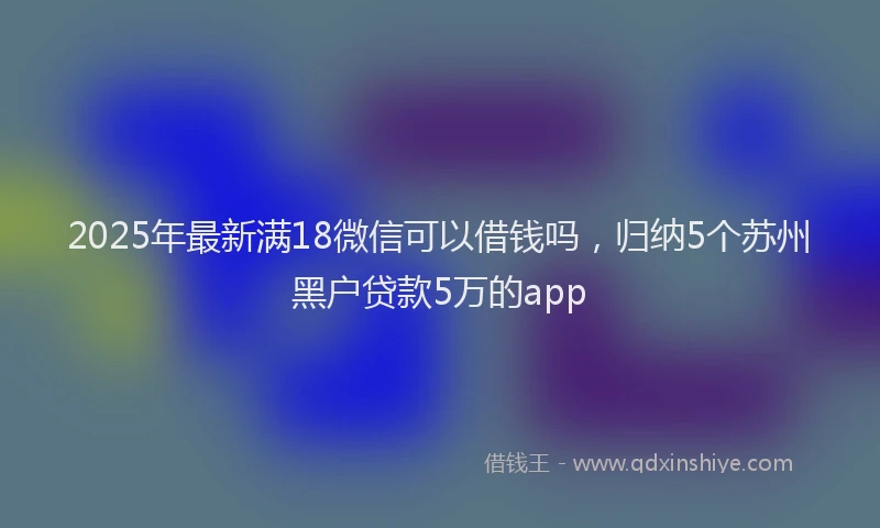 2025年最新满18微信可以借钱吗，归纳5个苏州黑户贷款5万的app