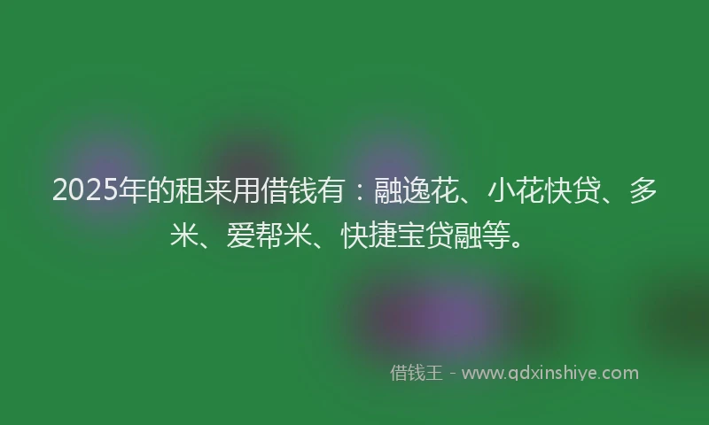 2025年的租来用借钱有：融逸花、小花快贷、多米、爱帮米、快捷宝贷融等。