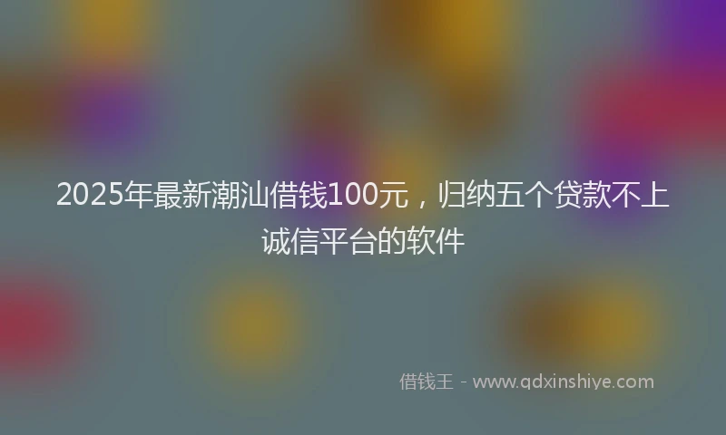 2025年最新潮汕借钱100元，归纳五个贷款不上诚信平台的软件
