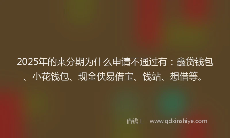 2025年的来分期为什么申请不通过有：鑫贷钱包、小花钱包、现金侠易借宝、钱站、想借等。