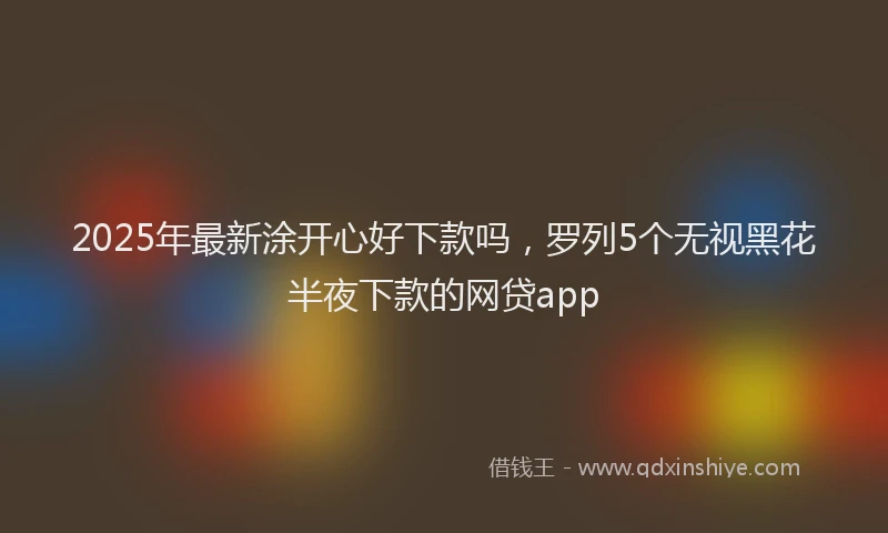 2025年最新涂开心好下款吗，罗列5个无视黑花半夜下款的网贷app