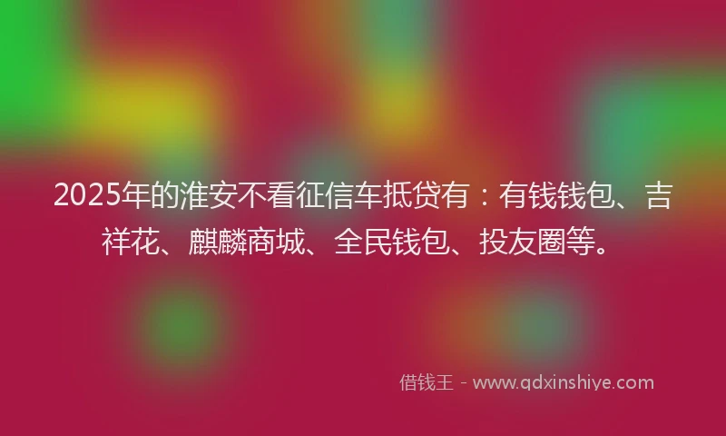 2025年的淮安不看征信车抵贷有：有钱钱包、吉祥花、麒麟商城、全民钱包、投友圈等。