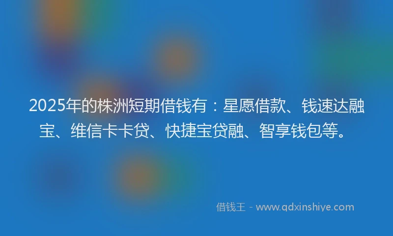 2025年的株洲短期借钱有：星愿借款、钱速达融宝、维信卡卡贷、快捷宝贷融、智享钱包等。
