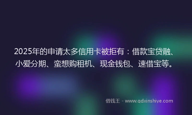 2025年的申请太多信用卡被拒有：借款宝贷融、小爱分期、蛮想购租机、现金钱包、速借宝等。