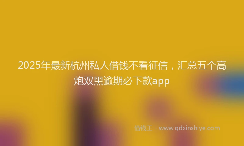 2025年最新杭州私人借钱不看征信，汇总五个高炮双黑逾期必下款app