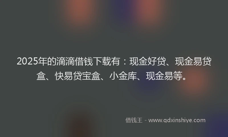 2025年的滴滴借钱下载有：现金好贷、现金易贷盒、快易贷宝盒、小金库、现金易等。