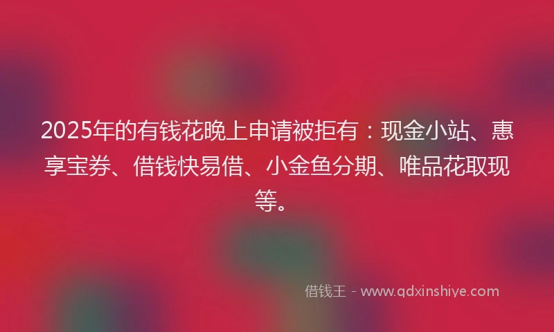 2025年的有钱花晚上申请被拒有：现金小站、惠享宝券、借钱快易借、小金鱼分期、唯品花取现等。