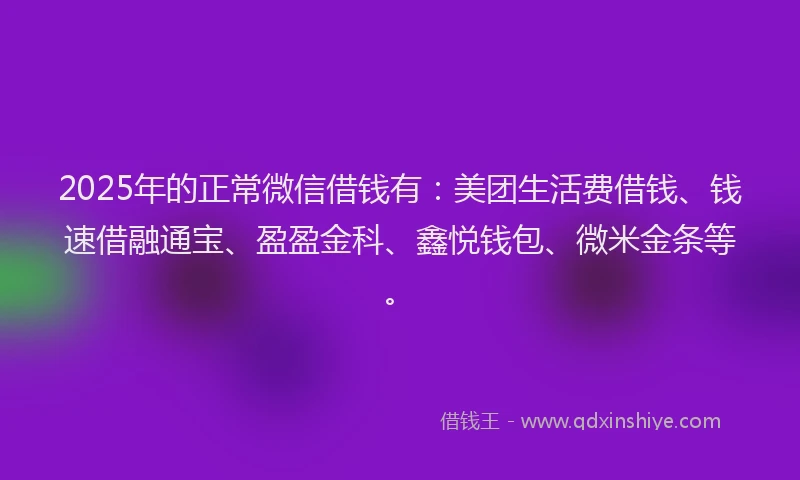 2025年的正常微信借钱有：美团生活费借钱、钱速借融通宝、盈盈金科、鑫悦钱包、微米金条等。