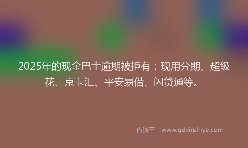 2025年的现金巴士逾期被拒有：现用分期、超级花、京卡汇、平安易借、闪贷通等。