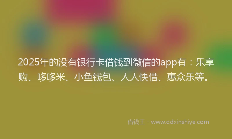 2025年的没有银行卡借钱到微信的app有：乐享购、哆哆米、小鱼钱包、人人快借、惠众乐等。