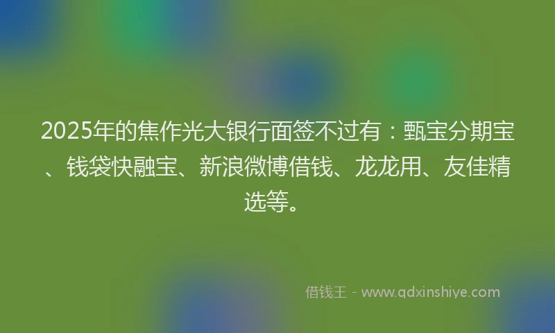 2025年的焦作光大银行面签不过有：甄宝分期宝、钱袋快融宝、新浪微博借钱、龙龙用、友佳精选等。