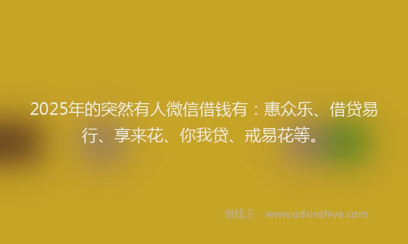 2025年的突然有人微信借钱有:惠众乐、借贷易行、享来花、你我贷、戒易花等。