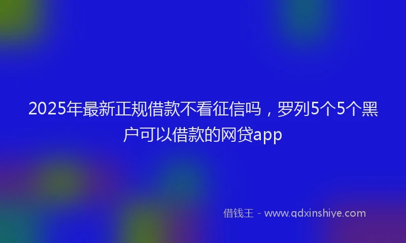 2025年最新正规借款不看征信吗，罗列5个5个黑户可以借款的网贷app