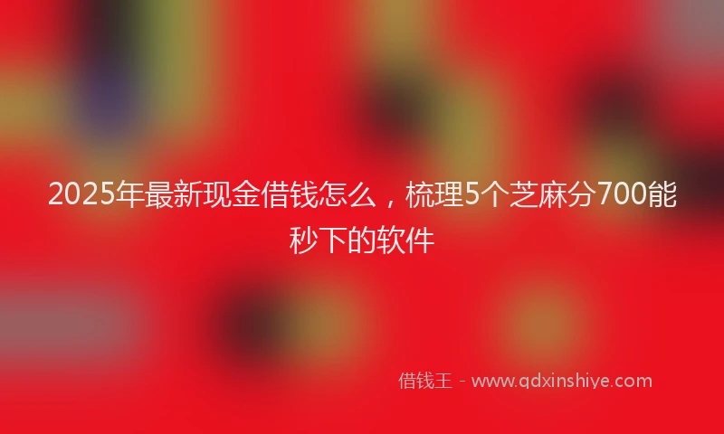 2025年最新现金借钱怎么，梳理5个芝麻分700能秒下的软件