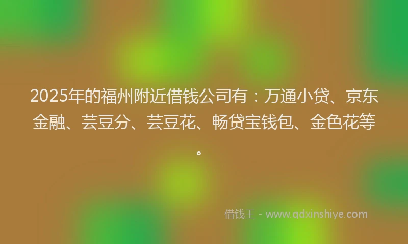 2025年的福州附近借钱公司有：万通小贷、京东金融、芸豆分、芸豆花、畅贷宝钱包、金色花等。