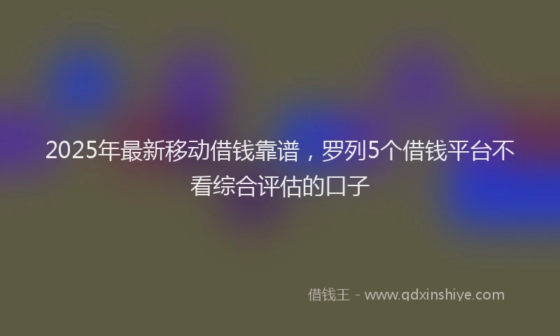 2025年最新移动借钱靠谱，罗列5个借钱平台不看综合评估的口子