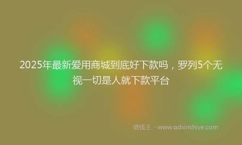 2025年最新爱用商城到底好下款吗，罗列5个无视一切是人就下款平台