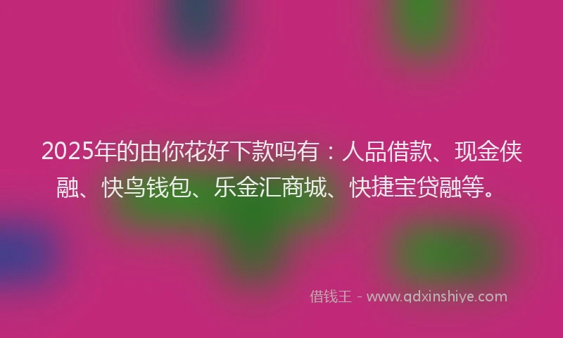 2025年的由你花好下款吗有：人品借款、现金侠融、快鸟钱包、乐金汇商城、快捷宝贷融等。