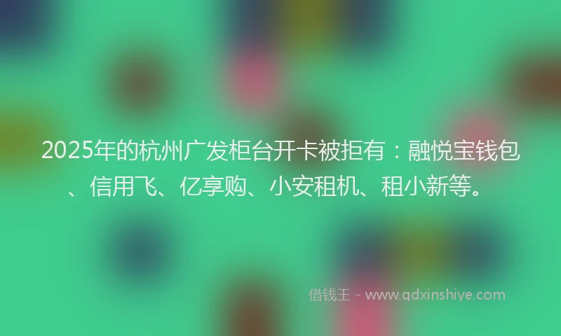2025年的杭州广发柜台开卡被拒有：融悦宝钱包、信用飞、亿享购、小安租机、租小新等。