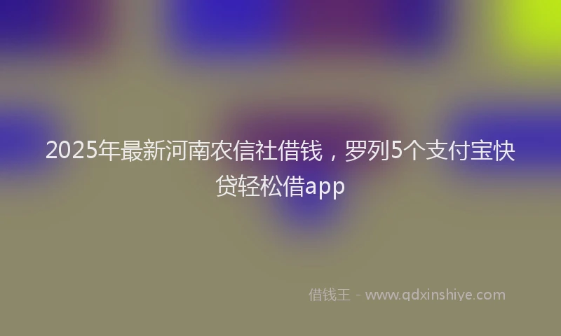 2025年最新河南农信社借钱，罗列5个支付宝快贷轻松借app