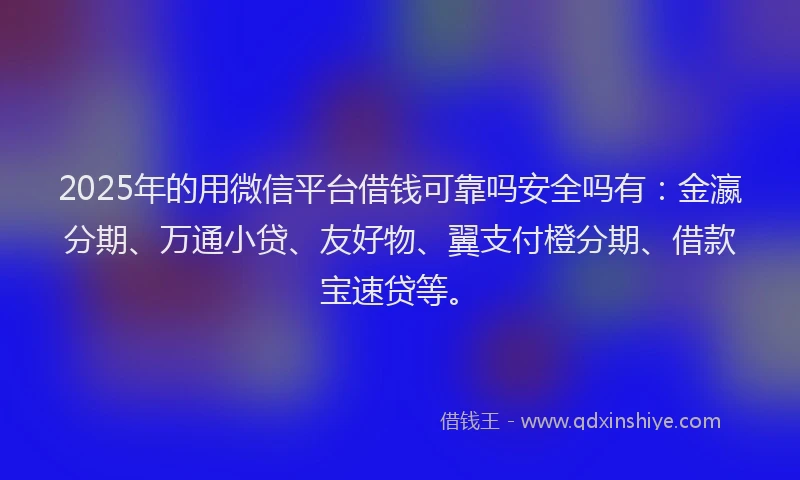 2025年的用微信平台借钱可靠吗安全吗有：金瀛分期、万通小贷、友好物、翼支付橙分期、借款宝速贷等。