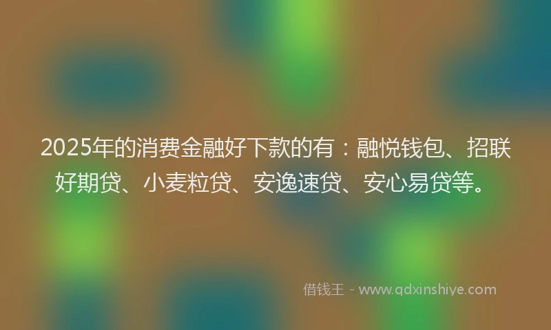 2025年的消费金融好下款的有：融悦钱包、招联好期贷、小麦粒贷、安逸速贷、安心易贷等。