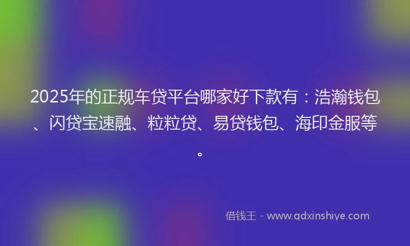 2025年的正规车贷平台哪家好下款有：浩瀚钱包、闪贷宝速融、粒粒贷、易贷钱包、海印金服等。