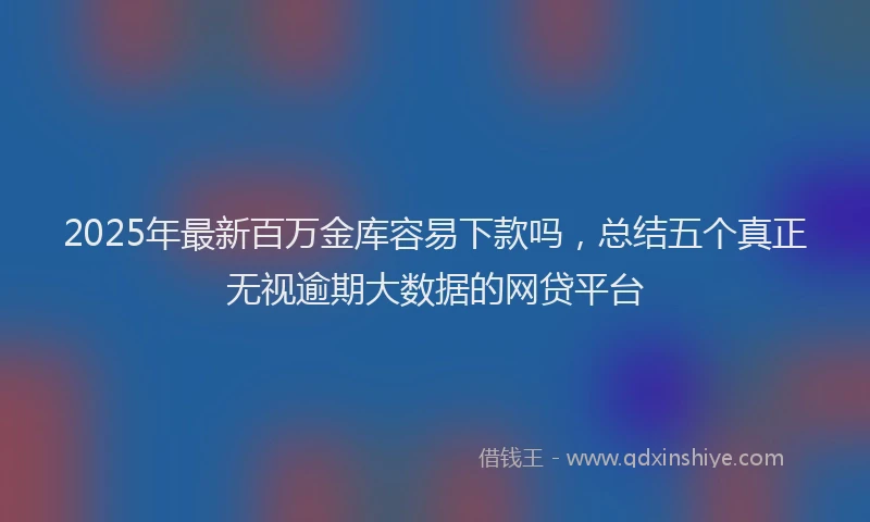 2025年最新百万金库容易下款吗，总结五个真正无视逾期大数据的网贷平台