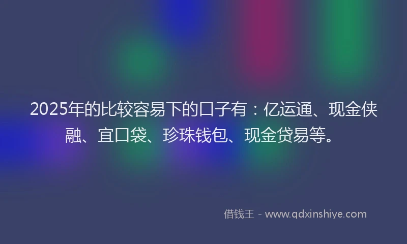 2025年的比较容易下的口子有：亿运通、现金侠融、宜口袋、珍珠钱包、现金贷易等。