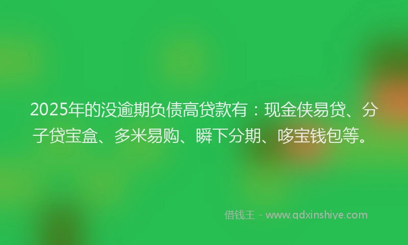 2025年的没逾期负债高贷款有：现金侠易贷、分子贷宝盒、多米易购、瞬下分期、哆宝钱包等。