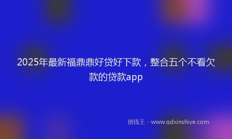 2025年最新福鼎鼎好贷好下款，整合五个不看欠款的贷款app