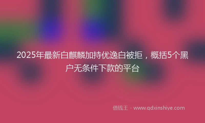 2025年最新白麒麟加持优逸白被拒，概括5个黑户无条件下款的平台