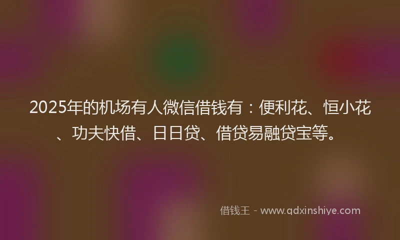 2025年的机场有人微信借钱有：便利花、恒小花、功夫快借、日日贷、借贷易融贷宝等。
