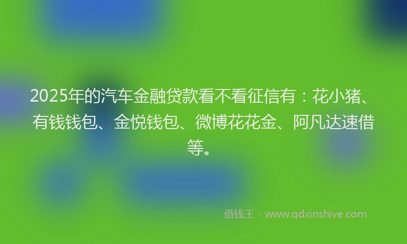 2025年的汽车金融贷款看不看征信有：花小猪、有钱钱包、金悦钱包、微博花花金、阿凡达速借等。