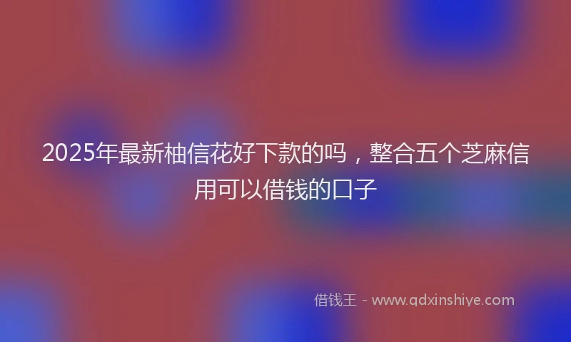 2025年最新柚信花好下款的吗，整合五个芝麻信用可以借钱的口子