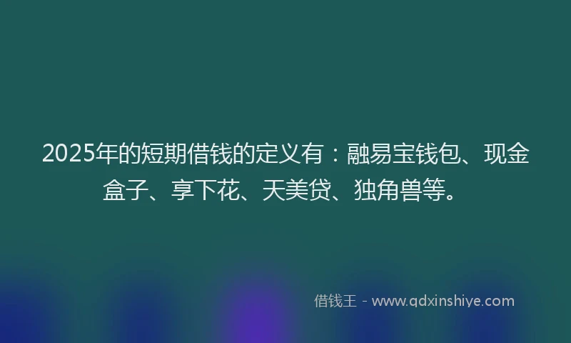 2025年的短期借钱的定义有：融易宝钱包、现金盒子、享下花、天美贷、独角兽等。
