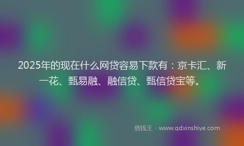 2025年的现在什么网贷容易下款有：京卡汇、新一花、甄易融、融信贷、甄信贷宝等。