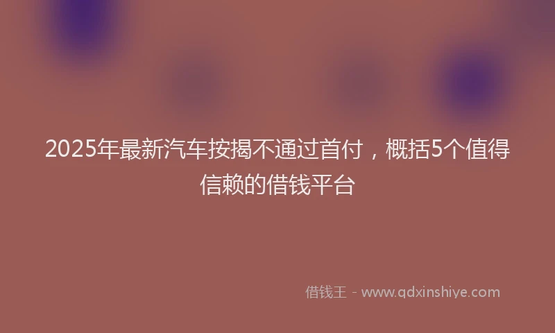 2025年最新汽车按揭不通过首付，概括5个值得信赖的借钱平台