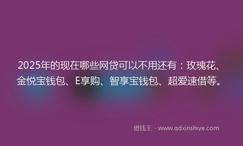 2025年的现在哪些网贷可以不用还有：玫瑰花、金悦宝钱包、E享购、智享宝钱包、超爱速借等。