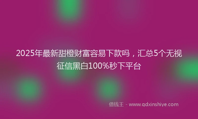 2025年最新甜橙财富容易下款吗，汇总5个无视征信黑白100%秒下平台