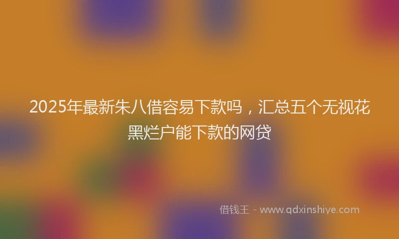 2025年最新朱八借容易下款吗，汇总五个无视花黑烂户能下款的网贷
