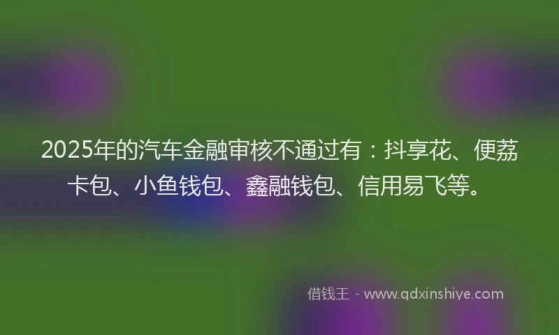 2025年的汽车金融审核不通过有：抖享花、便荔卡包、小鱼钱包、鑫融钱包、信用易飞等。