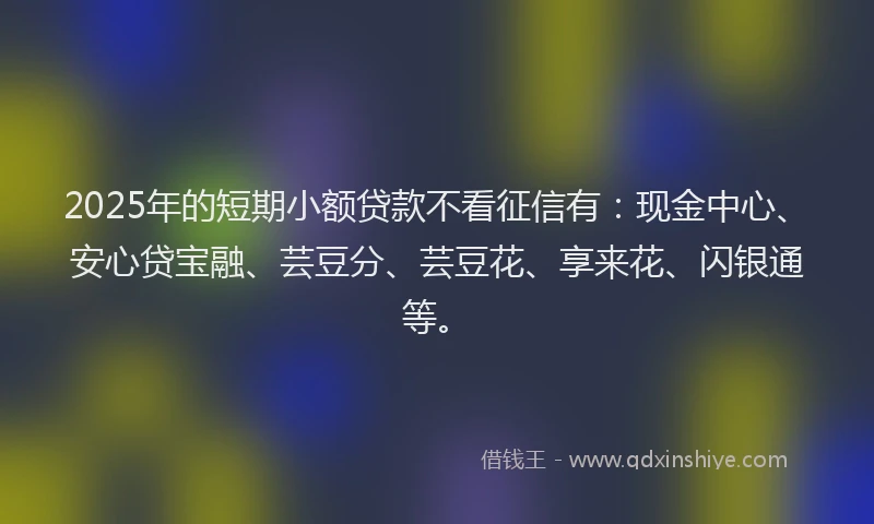 2025年的短期小额贷款不看征信有：现金中心、安心贷宝融、芸豆分、芸豆花、享来花、闪银通等。