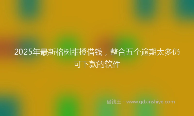2025年最新榕树甜橙借钱，整合五个逾期太多仍可下款的软件