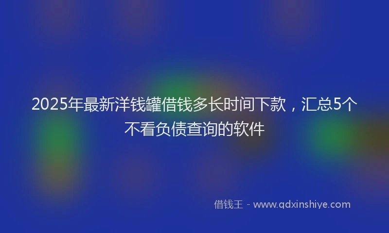 2025年最新洋钱罐借钱多长时间下款，汇总5个不看负债查询的软件