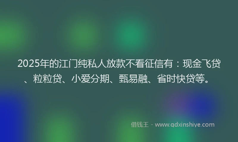 2025年的江门纯私人放款不看征信有：现金飞贷、粒粒贷、小爱分期、甄易融、省时快贷等。