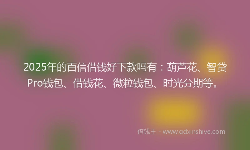 2025年的百信借钱好下款吗有：葫芦花、智贷Pro钱包、借钱花、微粒钱包、时光分期等。