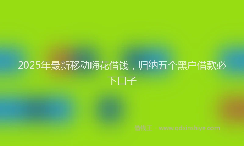 2025年最新移动嗨花借钱，归纳五个黑户借款必下口子