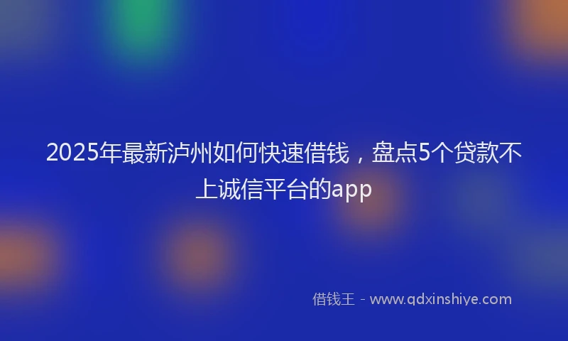 2025年最新泸州如何快速借钱，盘点5个贷款不上诚信平台的app